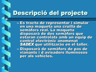 Descripció del projecte Es tracta de representar i simular en una maqueta una cruïlla de semàfors real. La maqueta disposarà de dos semàfors que estaran controlats amb un equip de control electrònic anomenat  SADEX  que utilitzaràs en el taller. Disposarà de semàfors de pas de vianants i d´avisadors lluminosos  per als vehicles. 