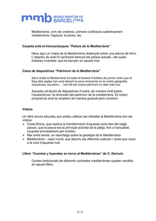 Mediterrània, com els cretencs, primera civilització autènticament 
mediterrània, l’egípcia, la persa, etc. 
Carpeta amb el trencaclosques “Països de la Mediterrània” 
Heus aquí un mapa de la Mediterrània dissenyat sobre una planxa de ferro. 
L’objectiu és anar-hi col·locant damunt els països actuals –els quals 
trobareu imantats- que es banyen en aquest mar. 
Caixa de diapositives “Patrimoni de la Mediterrània” 
Sens dubte la Mediterrània ha estat el bressol d’artistes de primer ordre que al 
llarg dels segles han anat deixant la seva empremta en la nostra geografia, 
arquitectes, escultors … han fet del nostre patrimoni un dels més rics. 
Aquesta col·lecció de diapositives il·lustra, de manera molt pobre, 
l’exuberància i la diversitat del patrimoni de la mediterrània. El nostre 
propòsit és anar-la ampliant de manera gradual però constant. 
Vídeos 
Un altre recurs educatiu que podeu utilitzar per treballar la Mediterrània són els 
vídeos: 
 Costa Brava, que explica la transformació d’aquesta zona des del segle 
passat, que la pesca era la principal activitat de la platja, fins a l’actualitat, 
ocupada principalment per turistes. 
 Mar entre terres, un reportatge sobre la geologia de la Mediterrània 
 Mediterrània – caos humà, que descriu les diferents cultures i races que viuen 
a la vora d’aquesta mar. 
Llibre “Cuentos y leyendas en torno al Mediterráneo” de C. Derouin 
Contes tradicionals de diferents contrades mediterrànies queden recollits 
en aquest llibre. 
3 / 3 
