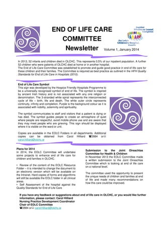 END OF LIFE CARE
COMMITTEE
Newsletter Volume 1, January 2014
In 2013, 52 infants and children died in OLCHC. This represents 0.5% of our inpatient population. A further
52 children who were patients of OLCHC died at home or in another hospital.
The End of Life Care Committee was established to promote and guide good practice in end of life care for
these children and their families. The Committee is required as best practice as outlined in the HFH Quality
Standards for End of Life Care in Hospitals (2010).
Plans for 2014
In 2014, the EOLC Committee will undertake
some projects to enhance end of life care for
children and families in OLCHC.
• Review of the content of the EOLC Resource
Folder – it is intended to change the document to
an electronic version which will be available on
the Intranet. Hard copies of forms and algorithms
will still be available the EOLC folder in all clinical
areas.
• Self Assessment of the hospital against the
Quality Standards for End of Life Care
End of Life Care Symbol
This sign was developed by the Hospice Friendly Hospitals Programme to
be a universally recognised symbol of end of life. The symbol is inspired
by ancient Irish history and is not associated with any one religion or
denomination. The 3-stranded white spiral represents the interconnected
cycle of life – birth, life and death. The white outer circle represents
continuity, infinity and completion. Purple is the background colour as it is
associated with nobility, solemnity and spirituality.
The symbol communicates to staff and visitors that a patient is dying or
has died. The symbol guides people to create an atmosphere of quiet
where people are respectful, avoid mobile phone use and are aware that
they may meet people who are grieving. This sign should be displayed
where it is visible on the ward or unit.
Copies are available in the EOLC Folders in all departments. Additional
copies can be obtained from Carol Hilliard 2884 or
carol.hilliard@olchc.ie
Submission to the Joint Oireachtas
Committee for Health & Children
In November 2013 the EOLC Committee made
a written submission to the Joint Oireachtas
Committee which is looking at end of life care
on a national level.
The committee used the opportunity to present
the unique needs of children and families at end
of life and made many recommendations on
how this care could be improved.
If you have any feedback or suggestions about end of life care in OLCHC, or you would like further
information, please contact: Carol Hilliard
Nursing Practice Development Coordinator
Chair of EOLC Committee
2884 or carol.hilliard@olchc.ie
 