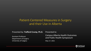 Patient-Centered Measures in Surgery
and their Use in Alberta
Presented by: Trafford Crump, Ph.D.
Assistant Professor
Department of Surgery
University of Calgary
Presented to:
Campus Alberta Health Outcomes
and Public Health Symposium
May 17, 2021
 