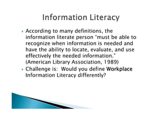    According to many definitions, the
    information literate person “must be able to
    recognize when information is needed and
    have the ability to locate, evaluate, and use
    effectively the needed information.”
    (American Library Association, 1989)
   Challenge is: Would you define Workplace
    Information Literacy differently?
 