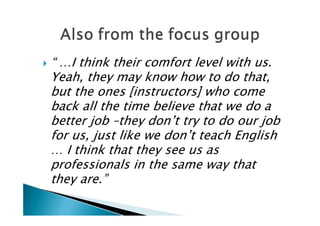    “ …I think their comfort level with us.
    Yeah, they may know how to do that,
    but the ones [instructors] who come
    back all the time believe that we do a
    better job –they don’t try to do our job
    for us, just like we don’t teach English
    … I think that they see us as
    professionals in the same way that
    they are.”
 