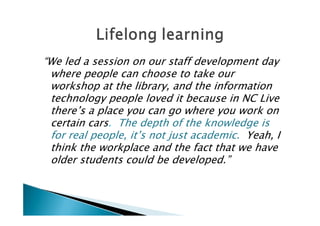 “We led a session on our staff development day
 where people can choose to take our
 workshop at the library, and the information
 technology people loved it because in NC Live
 there’s a place you can go where you work on
 certain cars. The depth of the knowledge is
 for real people, it’s not just academic. Yeah, I
 think the workplace and the fact that we have
 older students could be developed.”
 