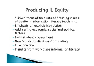 Re-investment of time into addressing issues
  of equity in information literacy teachings:
 Emphasis on explicit instruction

 Addressing economic, social and political
  factors
 Early student engagement

 New “conceptualizations” of reading

 IL as practice

 Insights from workplace information literacy
 