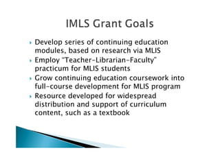    Develop series of continuing education
    modules, based on research via MLIS
   Employ “Teacher-Librarian-Faculty”
    practicum for MLIS students
   Grow continuing education coursework into
    full-course development for MLIS program
   Resource developed for widespread
    distribution and support of curriculum
    content, such as a textbook
 