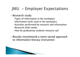    Research study
    ◦   Types of information in the workplace
    ◦   Information tools used in the workplace
    ◦   Activities performed by research and information
    ◦   Research skills needs
    ◦   How do graduating students measure up?

   Results recommend a more varied approach
    to information literacy instruction
 