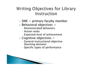    SME = primary faculty member
   Behavioral objectives =
    ◦ Demonstrated behaviors
    ◦ Action verbs
    ◦ Expected level of achievement
   Cognitive objectives =
    ◦ General instructional objective
      (learning domain)
    ◦ Specific types of performance
 