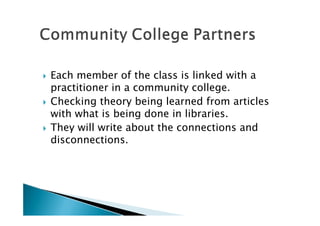    Each member of the class is linked with a
    practitioner in a community college.
   Checking theory being learned from articles
    with what is being done in libraries.
   They will write about the connections and
    disconnections.
 