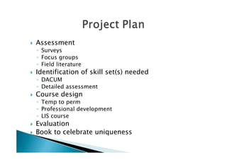    Assessment
    ◦ Surveys
    ◦ Focus groups
    ◦ Field literature
   Identification of skill set(s) needed
    ◦ DACUM
    ◦ Detailed assessment
   Course design
    ◦ Temp to perm
    ◦ Professional development
    ◦ LIS course
   Evaluation
   Book to celebrate uniqueness
 