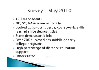    190 respondents
   NC, SC, VA & some nationally
   Looked at gender, degree, coursework, skills
    learned since degree, titles
   Some demographic info
   Over 70% surveyed has middle or early
    college programs
   High percentage of distance education
    support
   Others listed…………….
 