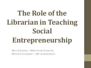The Role of the
Librarian in Teaching
Social
Entrepreneurship
Mary G Scanlon – Wake Forest University
Michael A Crumpton – UNC at Greensboro
 