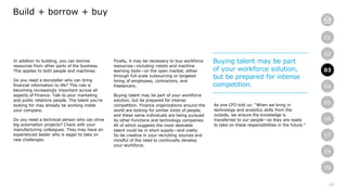 10
01
02
03
04
05
06
07
08
09
In addition to building, you can borrow
resources from other parts of the business.
This applies to both people and machines.
Do you need a storyteller who can bring
financial information to life? This role is
becoming increasingly important across all
aspects of Finance. Talk to your marketing
and public relations people. The talent you’re
looking for may already be working inside
your company.
Do you need a technical person who can drive
big automation projects? Check with your
manufacturing colleagues. They may have an
experienced leader who is eager to take on
new challenges.
Build + borrow + buy
Finally, it may be necessary to buy workforce
resources—including robots and machine
learning tools—on the open market, either
through full-scale outsourcing or targeted
hiring of employees, contractors, and
freelancers.
Buying talent may be part of your workforce
solution, but be prepared for intense
competition. Finance organizations around the
world are looking for similar kinds of people,
and these same individuals are being pursued
by other functions and technology companies.
All of which suggests the most desirable
talent could be in short supply—and costly.
So be creative in your recruiting sources and
mindful of the need to continually develop
your workforce.
As one CFO told us: “When we bring in
technology and analytics skills from the
outside, we ensure the knowledge is
transferred to our people—so they are ready
to take on these responsibilities in the future.”
Buying talent may be part
of your workforce solution,
but be prepared for intense
competition.
03
 
