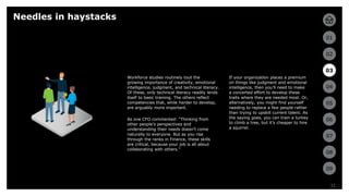 11
01
02
03
04
05
06
07
08
09
11
If your organization places a premium
on things like judgment and emotional
intelligence, then you’ll need to make
a concerted effort to develop these
traits where they are needed most. Or,
alternatively, you might find yourself
needing to replace a few people rather
than trying to upskill current talent. As
the saying goes, you can train a turkey
to climb a tree, but it’s cheaper to hire
a squirrel.
Needles in haystacks
Workforce studies routinely tout the
growing importance of creativity, emotional
intelligence, judgment, and technical literacy.
Of these, only technical literacy readily lends
itself to basic training. The others reflect
competencies that, while harder to develop,
are arguably more important.
As one CFO commented: “Thinking from
other people’s perspectives and
understanding their needs doesn’t come
naturally to everyone. But as you rise
through the ranks in Finance, these skills
are critical, because your job is all about
collaborating with others.”
03
 