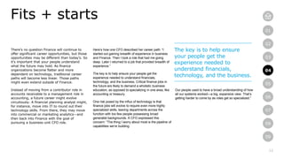 12
01
02
03
04
05
06
07
08
09
There’s no question Finance will continue to
offer significant career opportunities, but those
opportunities may be different than today’s. So
it’s important that your people understand
what the future may hold. As finance
organizations become flatter and more
dependent on technology, traditional career
paths will become less linear. Those paths
might even extend outside of Finance.
Instead of moving from a contributor role in
accounts receivable to a management role in
accounting, a future career might evolve
circuitously. A financial planning analyst might,
for instance, move into IT to round out their
technology skills. From there, they may move
into commercial or marketing analytics—and
then back into Finance with the goal of
pursuing a business-unit CFO role.
Fits + starts
Here’s how one CFO described her career path: “I
started out gaining breadth of experience in business
and Finance. Then I took a role that had me going
deep. Later I returned to a job that provided breadth of
experience.”
The key is to help ensure your people get the
experience needed to understand financials,
technology, and the business. Critical finance jobs in
the future are likely to demand a wholistic business
education, as opposed to specializing in one area, like
accounting or treasury.
One risk posed by the influx of technology is that
finance jobs will evolve to require even more highly
specialized skills, leaving departments across the
function with too few people possessing broad
generalist backgrounds. A CFO expressed this
concern: “The thing I worry about most is the pipeline of
capabilities we’re building.
Our people used to have a broad understanding of how
all our systems worked—a big, expansive view. That’s
getting harder to come by as roles get so specialized.”
The key is to help ensure
your people get the
experience needed to
understand financials,
technology, and the business.
04
 