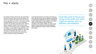 13
01
02
03
04
05
06
07
08
09
As a leader thinking about the next generation
of finance talent, there are several things you
can do to counter this trend. First off, be sure
you’re exposing your team to as broad a range
of opportunities as you can. Give business
partners the frontline experience they need to
deliver valuable insights. And strive to give
everyone the chance to work in different areas
of Finance, across different geographies, and
with different technology platforms. And don’t
overlook the benefits your team can gain
supporting various business functions and
having customer-facing experiences.
Fits + starts
You’ll also want to focus your hiring on the skills your
team might be lacking, such as statistics and analytics.
In many finance organizations, there’s no shortage of
subject matter experts in key disciplines. This doesn’t
mean you should stop all hiring in fields like
compliance. But consider whether you have enough
experts in place already to focus hiring elsewhere
without impacting your ability to deliver compliance
and controls.
You’ll also want to focus your
hiring on the skills your team
might be lacking, such as
statistics and analytics. 04
 