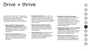 14
01
02
03
04
05
06
07
08
09
Drive + thrive
05
Figuring out who will thrive in a digital world—
and how best to upskill them—may be tougher
than determining which technology
investments to prioritize. Here are some
actions you can take right now to get started.
• Name a leader in Finance as your
“chief human resources officer.” Find
someone who understands the business, is
passionate about the future of work, and
can advocate for Finance with the HR
organization.
• Create mentoring programs. With as
many as four generations in the workforce
today, there are ample opportunities for
older and younger workers to learn from
each other.
• Encourage rotations. Set up job or role
rotations for finance staff both within and
outside the function and across financial
disciplines. Workers gain exposure to different
parts of the business, and a more rounded
view of Finance.
• Assign people to special projects.
Seek out opportunities for employees in
non-leadership roles to gain leadership
experience, acquire new skills, and build
their networks.
• Add AI to sourcing. Predictive analytics
can evaluate the quality of different
recruiting sources and forecast the results
of tweaking certain qualifications, like
required years of experience.
• Redesign the work environment.
As familiar as cubicle farms may be, they
are typically designed with full-time
permanent employees in mind. With the
rise of tasks being performed by contingent
and contract workers, make sure your
workplace accommodates a variety of
flexible arrangements.
• Update job postings to attract digitally
sophisticated recruits. Given the
evolving nature of finance jobs, emphasize
proficiency with analytical software, data
management, and data analysis.
• Look in your own backyard. Consider
collaborating with local universities to
build programs that yield candidates with
both finance acumen and technical skills.
 
