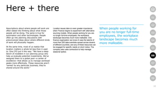 16
01
02
03
04
05
06
07
08
09
Assumptions about where people will work are
often baked into thinking about what those
people will be doing. The same is true for
automation and other technologies. People
often go into planning discussions with
preconceived ideas about where different kinds
of work will physically happen.
At the same time, most of us realize that
location matters a whole lot less than it used
to. One CFO put it this way: “We have a deep
bench of modelers in our planning group who
help us evaluate potential investments. We’ve
assigned them to a global pool—a center of
excellence—that allows us to manage workload
peaks more effectively. These resources aren’t
‘owned’ by any particular business, they’re
shared around the world.”
Here + there
Location issues take on even greater importance
when Finance begins to experiment with alternative
sourcing models. When people working for you are
no longer full-time employees, the workplace
landscape becomes much more malleable. One
finance organization we know of uses the talents of
more than 200 data scientists spread across dozens
of different countries, and any of these resources can
be engaged for specific needs on short notice. The
company also uses contractors to help manage
seasonal spikes.
When people working for
you are no longer full-time
employees, the workplace
landscape becomes much
more malleable.
06
 