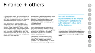 18
01
02
03
04
05
06
07
08
09
If modernization seems like a moving target, it
is. But it’s not moving fast. You have time to
work hand-in-hand with HR, IT, risk, and other
internal departments to cover your bases.
Start by getting the attention of your HR
organization—you’ll need their help—and be
sure to loop in your newly appointed finance
leader in charge of workforce issues. Finance
should take the lead on defining a future state
in terms of roles and capabilities. From there,
work with HR to articulate the new skills and
competencies required. HR should also be able
to help you determine the mix of build, borrow,
or buy that’s most effective.
Finance + others
When it comes to developing the “machine” part of
your workforce, IT is invaluable. Use their
experience in automation and big data to guide
decisions about technology investments and
integration. Tap their data scientists to augment
Finance’s capabilities
in advanced analytics.
And be sure to keep your risk, compliance, and
audit colleagues apprised each step of the way.
You’ll need their support not only from a regulatory
perspective but also as part of your change
management approach as you socialize new
initiatives across the company.
Other business functions can also be helpful.
Marketing and corporate communications, for
instance, might be able to boost Finance’s
capabilities in the area of storytelling—i.e., boiling
down business results into compelling narratives.
You can accelerate
improvements in the finance
workforce by collaborating
with leaders in other parts
of the business.
In short, you can accelerate improvements in the
finance workforce by collaborating with leaders in other
parts of the business. That’s a good way to help them
understand what you’re planning—and get their buy-in
as well.
07
 