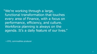 2
“We’re working through a large,
functional transformation that touches
every area of Finance, with a focus on
performance, efficiency, and culture.
Workforce planning is always on the
agenda. It’s a daily feature of our lives.”
—CFO, commodities producer
 