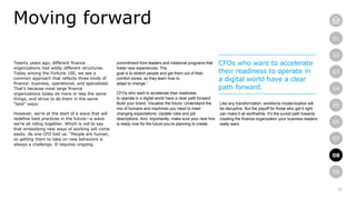 20
01
02
03
04
05
06
07
08
09
Twenty years ago, different finance
organizations had wildly different structures.
Today among the Fortune 100, we see a
common approach that reflects three kinds of
finance: business, operational, and specialized.
That’s because most large finance
organizations today do more or less the same
things, and strive to do them in the same
“best” ways.
However, we’re at the start of a wave that will
redefine best practices in the future—a wave
we’re all riding together. Which is not to say
that embodying new ways of working will come
easily. As one CFO told us: “People are human,
so getting them to take on new behaviors is
always a challenge. It requires ongoing
Moving forward
commitment from leaders and rotational programs that
foster new experiences. The
goal is to stretch people and get them out of their
comfort zones, so they learn how to
adapt to change.”
CFOs who want to accelerate their readiness
to operate in a digital world have a clear path forward.
Build your brand. Visualize the future. Understand the
mix of humans and machines you need to meet
changing expectations. Update roles and job
descriptions. And, importantly, make sure your next hire
is ready now for the future you’re planning to create.
CFOs who want to accelerate
their readiness to operate in
a digital world have a clear
path forward.
Like any transformation, workforce modernization will
be disruptive. But the payoff for those who get it right
can make it all worthwhile. It’s the surest path towards
creating the finance organization your business leaders
really want.
08
 