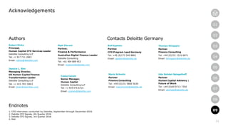 21
01
02
03
04
05
06
07
08
09
Acknowledgements
09
Authors
Robert Dicks
Principal,
Human Capital CFO Services Leader
Deloitte Consulting LLP
Tel: +1 917 721 2843
Email: rdicks@deloitte.com
Jessica L. Bier
Managing Director,
US Human Capital Finance
Transformation Leader
Deloitte Consulting LLP
Tel: +1 415 783 5863
Email: jbier@deloitte.com
Matt Pieroni
Partner,
Finance & Performance
Australian Digital Finance Leader
Deloitte Consulting
Tel: +61 404 809 453
Email: mpieroni@deloitte.com
Mario Schmitz
Partner
Finance Consulting
Tel: +49 (0)151 5800 5630
Email: marschmitz@deloitte.de
Contacts Deloitte Germany
Endnotes
1. CFO interviews conducted by Deloitte, September through December 2019.
2. Deloitte CFO Signals, 4th Quarter 2018.
3. Deloitte CFO Signals, 3rd Quarter 2018.
4. Ibid.
Casey Caram
Senior Manager,
Human Capital
Deloitte Consulting LLP
Tel: +1 919 475 6714
Email: ccaram@deloitte.com
Rolf Epstein
Partner
CFO Program Lead Germany
Tel: +49 (0)173 549 8861
Email: epstein@deloitte.de
Udo Bohdal-Spiegelhoff
Partner
Human Capital Advisory |
Future of Work
Tel: +49 (0)69 9713 7350
Email: ubohdal@deloitte.de
Thomas Klingspor
Partner
Finance Consulting
Tel: +49 (0)151 1510 6871
Email: tklingspor@deloitte.de
 