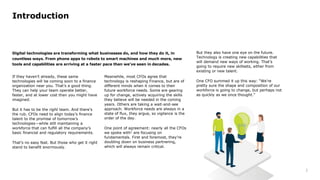 3
01
02
03
04
05
06
07
08
09
Introduction
Digital technologies are transforming what businesses do, and how they do it, in
countless ways. From phone apps to robots to smart machines and much more, new
tools and capabilities are arriving at a faster pace than we’ve seen in decades.
If they haven’t already, these same
technologies will be coming soon to a finance
organization near you. That’s a good thing.
They can help your team operate better,
faster, and at lower cost than you might have
imagined.
But it has to be the right team. And there’s
the rub. CFOs need to align today’s finance
talent to the promise of tomorrow’s
technologies—while still maintaining a
workforce that can fulfill all the company’s
basic financial and regulatory requirements.
That’s no easy feat. But those who get it right
stand to benefit enormously.
Meanwhile, most CFOs agree that
technology is reshaping Finance, but are of
different minds when it comes to their
future workforce needs. Some are gearing
up for change, actively acquiring the skills
they believe will be needed in the coming
years. Others are taking a wait-and-see
approach. Workforce needs are always in a
state of flux, they argue, so vigilance is the
order of the day.
One point of agreement: nearly all the CFOs
we spoke with1 are focusing on
fundamentals. First and foremost, they’re
doubling down on business partnering,
which will always remain critical.
But they also have one eye on the future.
Technology is creating new capabilities that
will demand new ways of working. That’s
going to require new skillsets, either from
existing or new talent.
One CFO summed it up this way: “We’re
pretty sure the shape and composition of our
workforce is going to change, but perhaps not
as quickly as we once thought.”
 