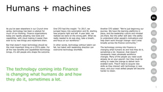5
01
02
03
04
05
06
07
08
09
As you’ve seen elsewhere in our Crunch time
series, technology has been a catalyst for
much of our thinking. Finance organizations
today are rapidly adopting new tools and
capabilities, with cloud making it easier than
ever to try new things and implement them.
But that doesn’t mean technology should be
the most important thing on a CFO’s plate. For
all the new benefits and capabilities technology
brings, it’s still people who shape the outcome.
Humans + machines
One CFO had this insight: “In 2017, we
jumped heavy into automation and AI, starting
new projects right and left. A year later, we
realized we were on the wrong path. What we
really needed to do was stop, take a breath,
and focus on our workforce.”
In other words, technology without talent can
fail, but talent with leadership direction can
overcome technology shortfalls.
Another CFO added: “We’re just beginning our
journey. We have the learning platforms in
place, and the leadership culture and mindset
are there. But the softer skill sets—the ability
to understand other people’s motivations and
help them work through change—don’t exist
broadly across the finance community.”
The technology coming into Finance is
changing what humans do and how they do it,
sometimes a lot. However, that doesn’t
necessarily mean wholesale workforce
changes. Many of the people you need could
already be on your payroll—but they must be
willing to make the change to deliver tech-
enabled work. They’ll need to acquire new
skills as they interact with technology in new
ways, and your most skilled people will become
harder to retain.
01
The technology coming into Finance
is changing what humans do and how
they do it, sometimes a lot.
 