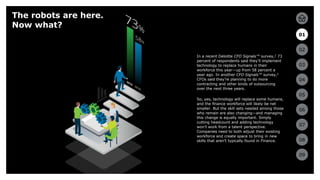 6
01
02
03
04
05
06
07
08
09
6
In a recent Deloitte CFO Signals™ survey,2 73
percent of respondents said they’ll implement
technology to replace humans in their
workforce this year—up from 58 percent a
year ago. In another CFO Signals™ survey,3
CFOs said they’re planning to do more
contracting and other kinds of outsourcing
over the next three years.
So, yes, technology will replace some humans,
and the finance workforce will likely be net
smaller. But the skill sets needed among those
who remain are also changing—and managing
this change is equally important. Simply
cutting headcount and adding technology
won’t work from a talent perspective.
Companies need to both adjust their existing
workforce and create space to bring in new
skills that aren’t typically found in Finance.
The robots are here.
Now what?
01
02
03
04
05
06
07
08
09
 