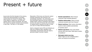 7
01
02
03
04
05
06
07
08
09
02
As we enter the third decade of the century,
CFOs know that technology is providing
opportunities for Finance to change. They
know digital is happening, and that their
people need to evolve accordingly. But what
this means for specific functions and processes
is less clear. The devil is in the details.
Present + future
Meanwhile, CFOs know one thing for certain:
business partnering will continue to be
exceedingly important. Yes, technology tools
like automated reporting will give business
leaders faster access to important information,
but the real value of Finance still comes down
to helping others interpret the data, so they
can use it to make informed decisions.
Here’s a blueprint some CFOs are following as
they try to balance basic regulatory and
shareholder requirements with the need to
generate deeper business insights.
• Revisit expectations. Which finance
customers need renewed attention?
• Redefine deliverables. What do those
customers actually want from Finance?
• Retool machines. What routine information
could be made available automatically
to business users?
• Rethink operations. How could shared
services add more value? What about centers
of excellence?
• Reimagine talent sourcing.
Where might you find untapped talent—
within and beyond the business?
 