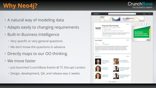THE BUSINESS GRAPH
• A natural way of modeling data
• Adapts easily to changing requirements
• Built-In Business Intelligence
• Very speciﬁc or very general questions
• We don’t know the questions in advance
• Directly maps to our OO thinking
• We move faster
• Just launched CrunchBase Events @ TC Disrupt London
• Design, development, QA, and release was 2 weeks
Why Neo4j?
 