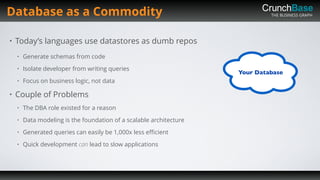 THE BUSINESS GRAPH
• Today’s languages use datastores as dumb repos
• Generate schemas from code
• Isolate developer from writing queries
• Focus on business logic, not data
• Couple of Problems
• The DBA role existed for a reason
• Data modeling is the foundation of a scalable architecture
• Generated queries can easily be 1,000x less eﬃcient
• Quick development can lead to slow applications
Database as a Commodity
 