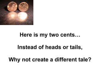 Here is my two cents… Instead of heads or tails, Why not create a different tale? 