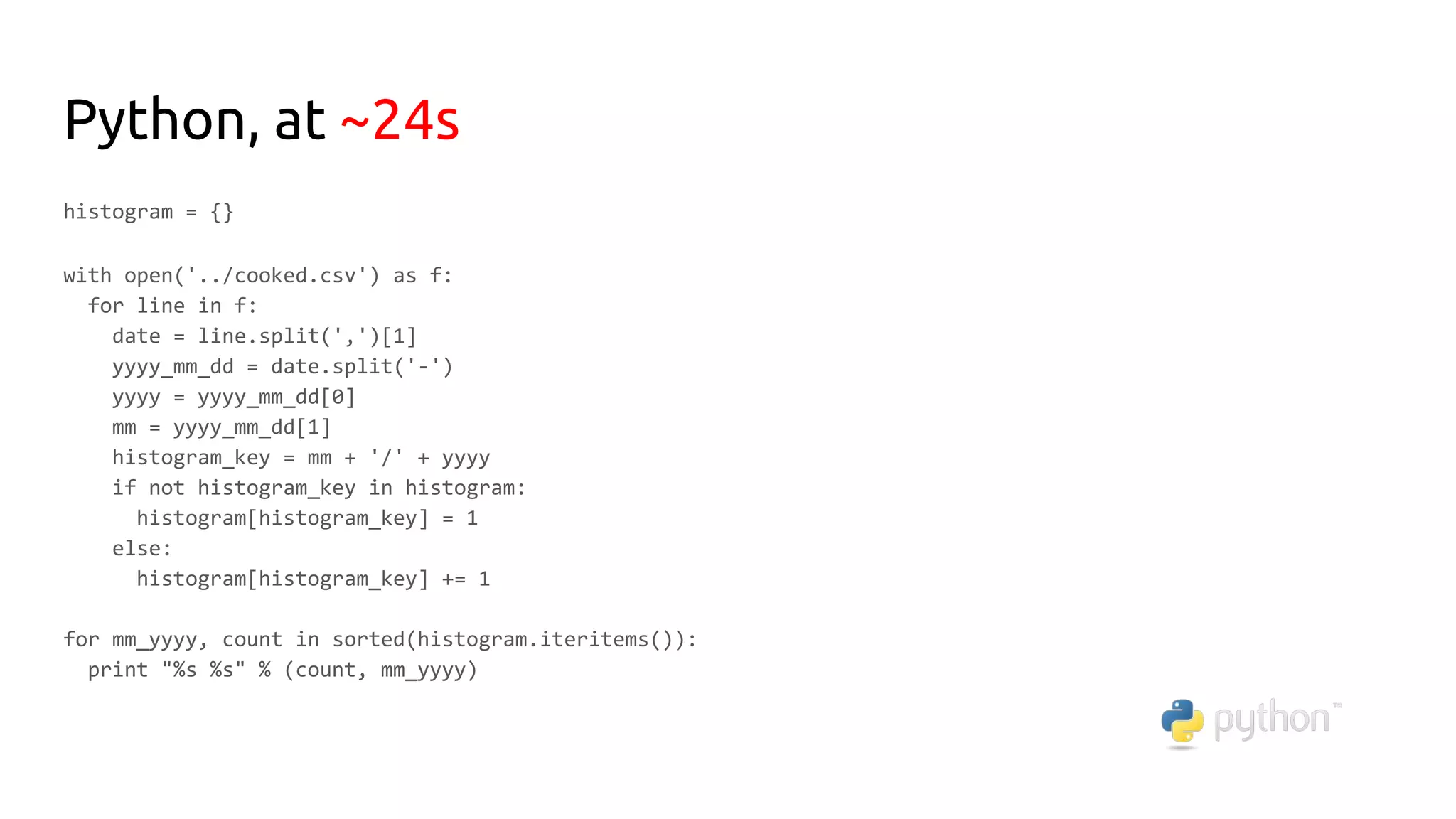 Python, at ~24s
histogram = {}
with open('../cooked.csv') as f:
for line in f:
date = line.split(',')[1]
yyyy_mm_dd = date.split('-')
yyyy = yyyy_mm_dd[0]
mm = yyyy_mm_dd[1]
histogram_key = mm + '/' + yyyy
if not histogram_key in histogram:
histogram[histogram_key] = 1
else:
histogram[histogram_key] += 1
for mm_yyyy, count in sorted(histogram.iteritems()):
print "%s %s" % (count, mm_yyyy)
 