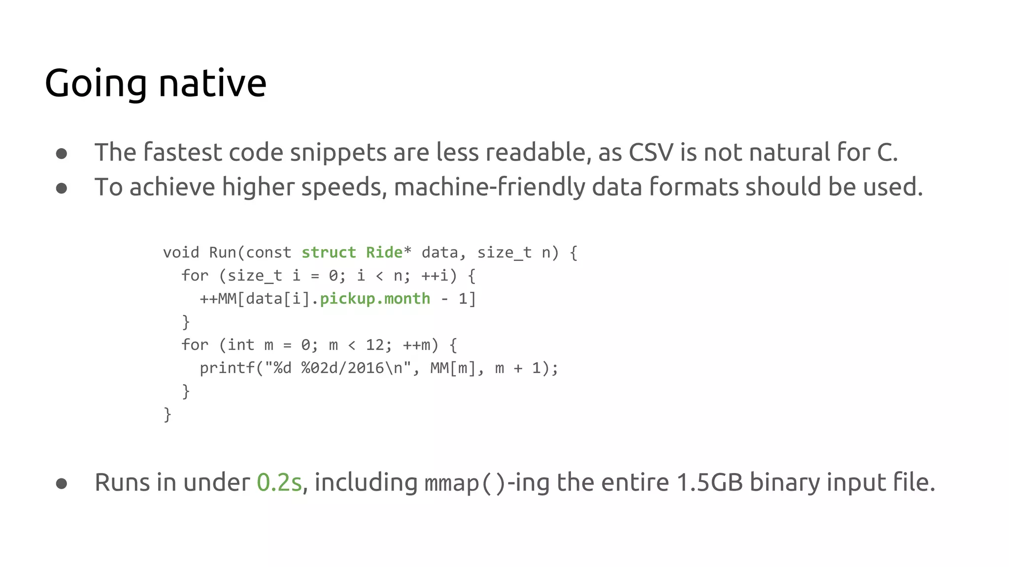 Going native
● The fastest code snippets are less readable, as CSV is not natural for C.
● To achieve higher speeds, machine-friendly data formats should be used.
void Run(const struct Ride* data, size_t n) {
for (size_t i = 0; i < n; ++i) {
++MM[data[i].pickup.month - 1]
}
for (int m = 0; m < 12; ++m) {
printf("%d %02d/2016n", MM[m], m + 1);
}
}
● Runs in under 0.2s, including mmap()-ing the entire 1.5GB binary input file.
 