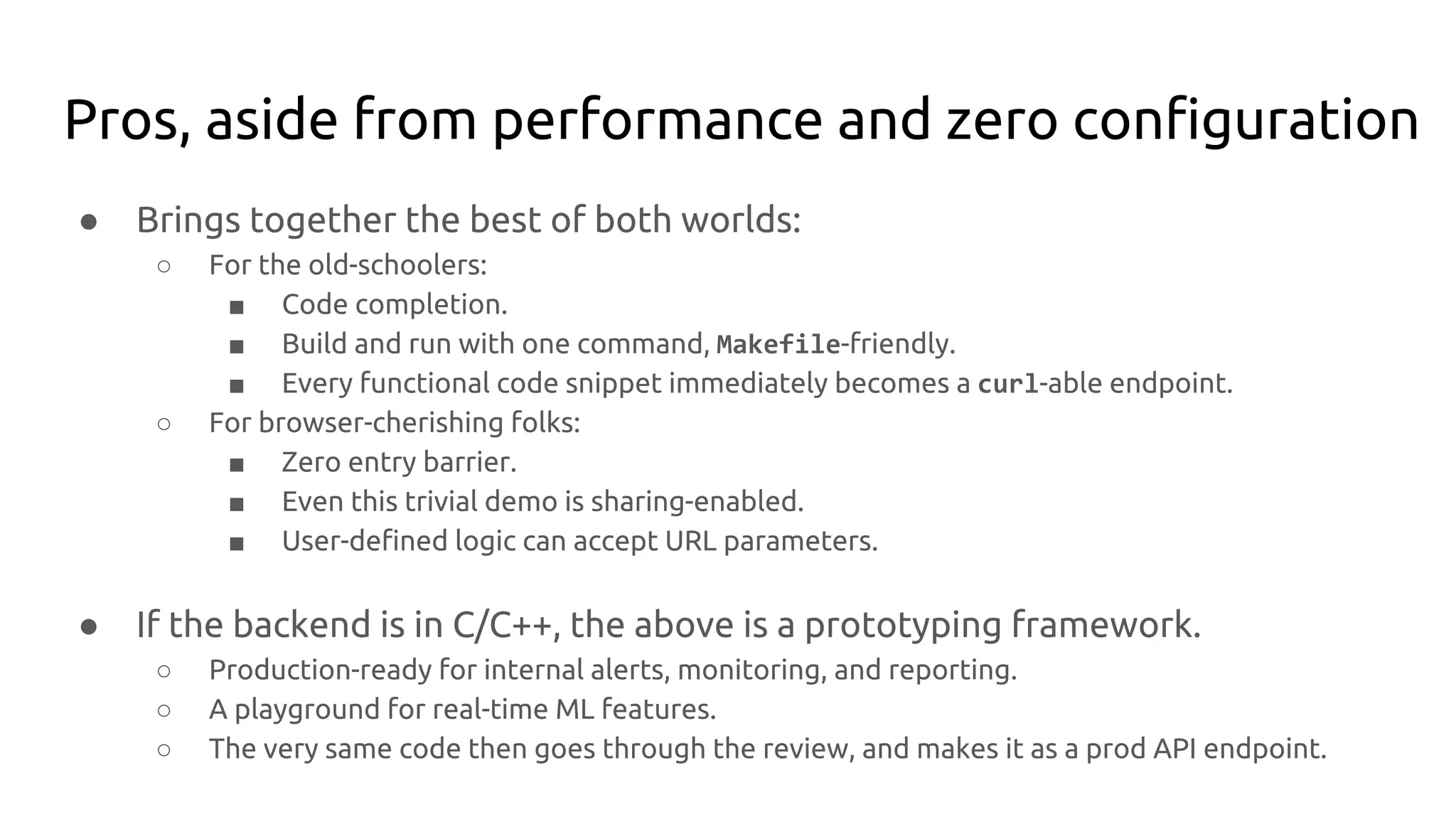 Pros, aside from performance and zero configuration
● Brings together the best of both worlds:
○ For the old-schoolers:
■ Code completion.
■ Build and run with one command, Makefile-friendly.
■ Every functional code snippet immediately becomes a curl-able endpoint.
○ For browser-cherishing folks:
■ Zero entry barrier.
■ Even this trivial demo is sharing-enabled.
■ User-defined logic can accept URL parameters.
● If the backend is in C/C++, the above is a prototyping framework.
○ Production-ready for internal alerts, monitoring, and reporting.
○ A playground for real-time ML features.
○ The very same code then goes through the review, and makes it as a prod API endpoint.
 