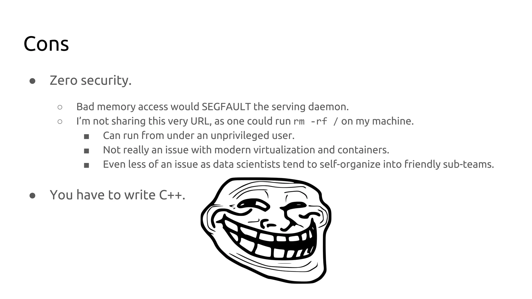 Cons
● Zero security.
○ Bad memory access would SEGFAULT the serving daemon.
○ I’m not sharing this very URL, as one could run rm -rf / on my machine.
■ Can run from under an unprivileged user.
■ Not really an issue with modern virtualization and containers.
■ Even less of an issue as data scientists tend to self-organize into friendly sub-teams.
● You have to write C++.
 