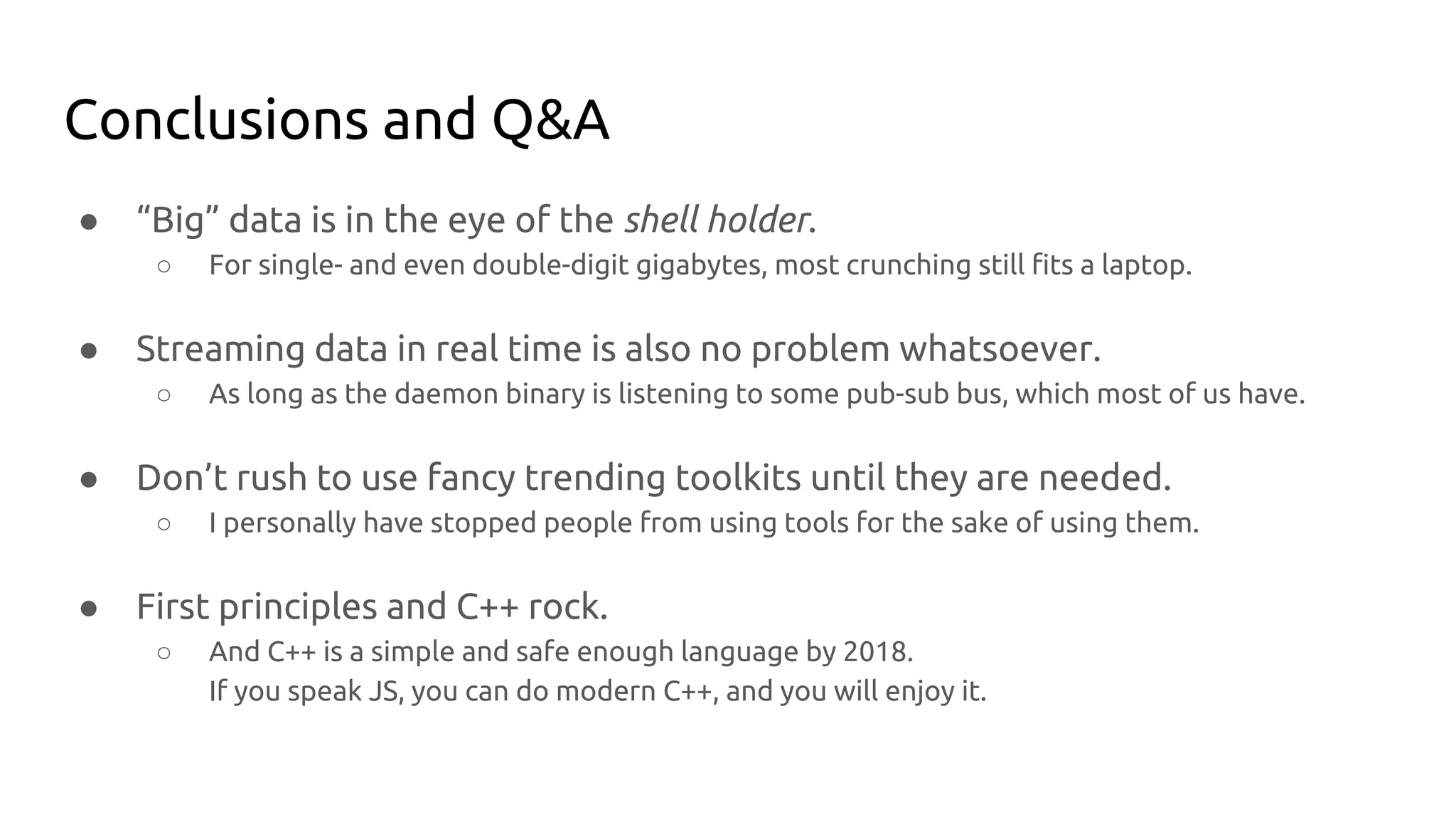 Conclusions and Q&A
● “Big” data is in the eye of the shell holder.
○ For single- and even double-digit gigabytes, most crunching still fits a laptop.
● Streaming data in real time is also no problem whatsoever.
○ As long as the daemon binary is listening to some pub-sub bus, which most of us have.
● Don’t rush to use fancy trending toolkits until they are needed.
○ I personally have stopped people from using tools for the sake of using them.
● First principles and C++ rock.
○ And C++ is a simple and safe enough language by 2018.
If you speak JS, you can do modern C++, and you will enjoy it.
 