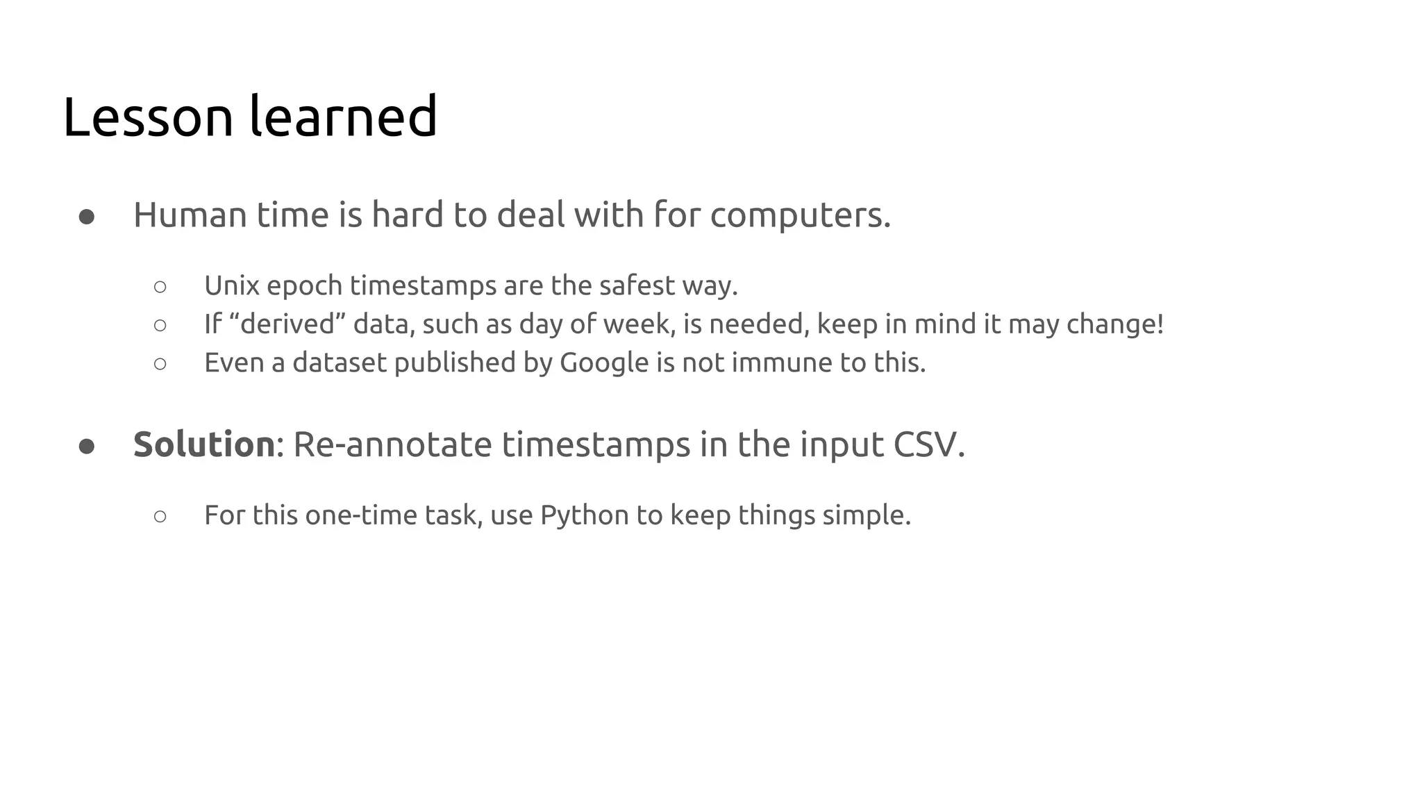 Lesson learned
● Human time is hard to deal with for computers.
○ Unix epoch timestamps are the safest way.
○ If “derived” data, such as day of week, is needed, keep in mind it may change!
○ Even a dataset published by Google is not immune to this.
● Solution: Re-annotate timestamps in the input CSV.
○ For this one-time task, use Python to keep things simple.
 