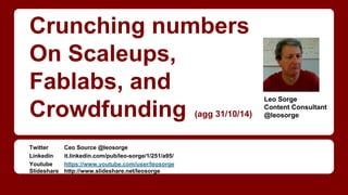 Crunching numbers 
On Scaleups, 
Fablabs, and 
(upd. 31/10/14) Crowdfunding 
Twitter Ceo Source @leosorge 
Linkedin it.linkedin.com/pub/leo-sorge/1/251/a95/ 
Youtube https://www.youtube.com/user/leosorge 
Slideshare http://www.slideshare.net/leosorge 
Leo Sorge 
Content Consultant 
@leosorge 
 
