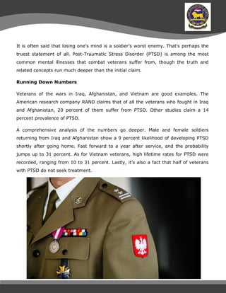 It is often said that losing one’s mind is a soldier’s worst enemy. That’s perhaps the
truest statement of all. Post-Traumatic Stress Disorder (PTSD) is among the most
common mental illnesses that combat veterans suffer from, though the truth and
related concepts run much deeper than the initial claim.
Running Down Numbers
Veterans of the wars in Iraq, Afghanistan, and Vietnam are good examples. The
American research company RAND claims that of all the veterans who fought in Iraq
and Afghanistan, 20 percent of them suffer from PTSD. Other studies claim a 14
percent prevalence of PTSD.
A comprehensive analysis of the numbers go deeper. Male and female soldiers
returning from Iraq and Afghanistan show a 9 percent likelihood of developing PTSD
shortly after going home. Fast forward to a year after service, and the probability
jumps up to 31 percent. As for Vietnam veterans, high lifetime rates for PTSD were
recorded, ranging from 10 to 31 percent. Lastly, it’s also a fact that half of veterans
with PTSD do not seek treatment.
 