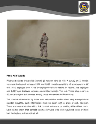 PTSD And Suicide
PTSD and suicide prevalence seem to go hand in hand as well. A survey of 1.3 million
veterans discharged between 2001 and 2007 reveals something of great concern. Of
the 1,650 deployed and 7,703 on-deployed veteran deaths on record, 351 deployed
and 1,517 non-deployed veterans committed suicide. The L.A. Times also reports a
50 percent higher suicide rate among those who served in the military.
The trauma experienced by those who saw combat makes them very susceptible to
suicidal thoughts. Such information must be taken with a grain of salt, however.
There are several studies which link combat to trauma to suicide, while others don’t.
Said studies claim that combat trauma survivors who were wounded twice or more
had the highest suicide risk of all.
 