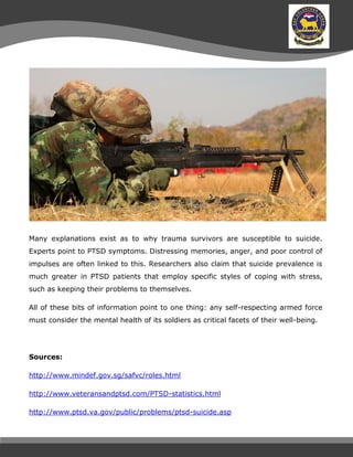 Many explanations exist as to why trauma survivors are susceptible to suicide.
Experts point to PTSD symptoms. Distressing memories, anger, and poor control of
impulses are often linked to this. Researchers also claim that suicide prevalence is
much greater in PTSD patients that employ specific styles of coping with stress,
such as keeping their problems to themselves.
All of these bits of information point to one thing: any self-respecting armed force
must consider the mental health of its soldiers as critical facets of their well-being.
Sources:
http://www.mindef.gov.sg/safvc/roles.html
http://www.veteransandptsd.com/PTSD-statistics.html
http://www.ptsd.va.gov/public/problems/ptsd-suicide.asp
 