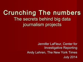 Crunching The numbersCrunching The numbers
The secrets behind big dataThe secrets behind big data
journalism projectsjournalism projects
Jennifer LaFleur, Center forJennifer LaFleur, Center for
Investigative ReportingInvestigative Reporting
Andy Lehren, The New York TimesAndy Lehren, The New York Times
July 2014July 2014
 