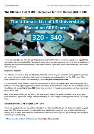 crunchprep.com http://crunchprep.com/gre/2014/universities-gre-scores-320-to-340
The Ultimate List of US Universities for GRE Scores 320 to 340
These are among the top 50 in the US. To get an admission call from these universities, you’ll need a good GRE
score along with good grades/GPA. Your overall profile has to be really good, and there is an ever so slight chance
of getting a scholarship or assistantship if your overall profile is significantly better than the average class profile
of the university.
Before You Read On:
The list has been provided only for reference. The GRE score is only one part of the entire application process,
and hence it should be understood that one cannot apply to a university based on just the GRE score. Often
times, the GRE score doesn’t decide where you study, but your overall profile does.
It is difficult to tell someone which university they can apply to, without actually knowing their entire profile. If you
think you need help regarding profile evaluation, let us know in the comments section. We will try and help you out.
Candidates with scores higher than 320 should post comments in the appropriate section, and they may not get a
reply from us here.
Note: While we’ve tried to give you a bird’s eye view of each college that we’ve mentioned below, if you want to
know more about a particular college, visit their website (Click on a college name to go to its website.) or Google
them.
Universities for GRE Scores 330 – 340
These are usually the top ten universities in the US. It is extremely difficult to get into these universities, as you’ll
need a top GRE score along with top grades/GPA from a well-known university. Your overall profile has to be
nothing short of stellar, and unless you come from a modest financial background, it is extremely difficult to get a
scholarship or assistantship.
1. Massachusetts Institute of Technology (Cambridge, Massachusetts)
 