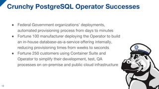 Crunchy PostgreSQL Operator Successes
● Federal Government organizations’ deployments,
automated provisioning process from days to minutes
● Fortune 100 manufacturer deploying the Operator to build
an in-house database-as-a-service offering internally,
reducing provisioning times from weeks to seconds
● Fortune 250 customers using Container Suite and
Operator to simplify their development, test, QA
processes on on-premise and public cloud infrastructure
13
 