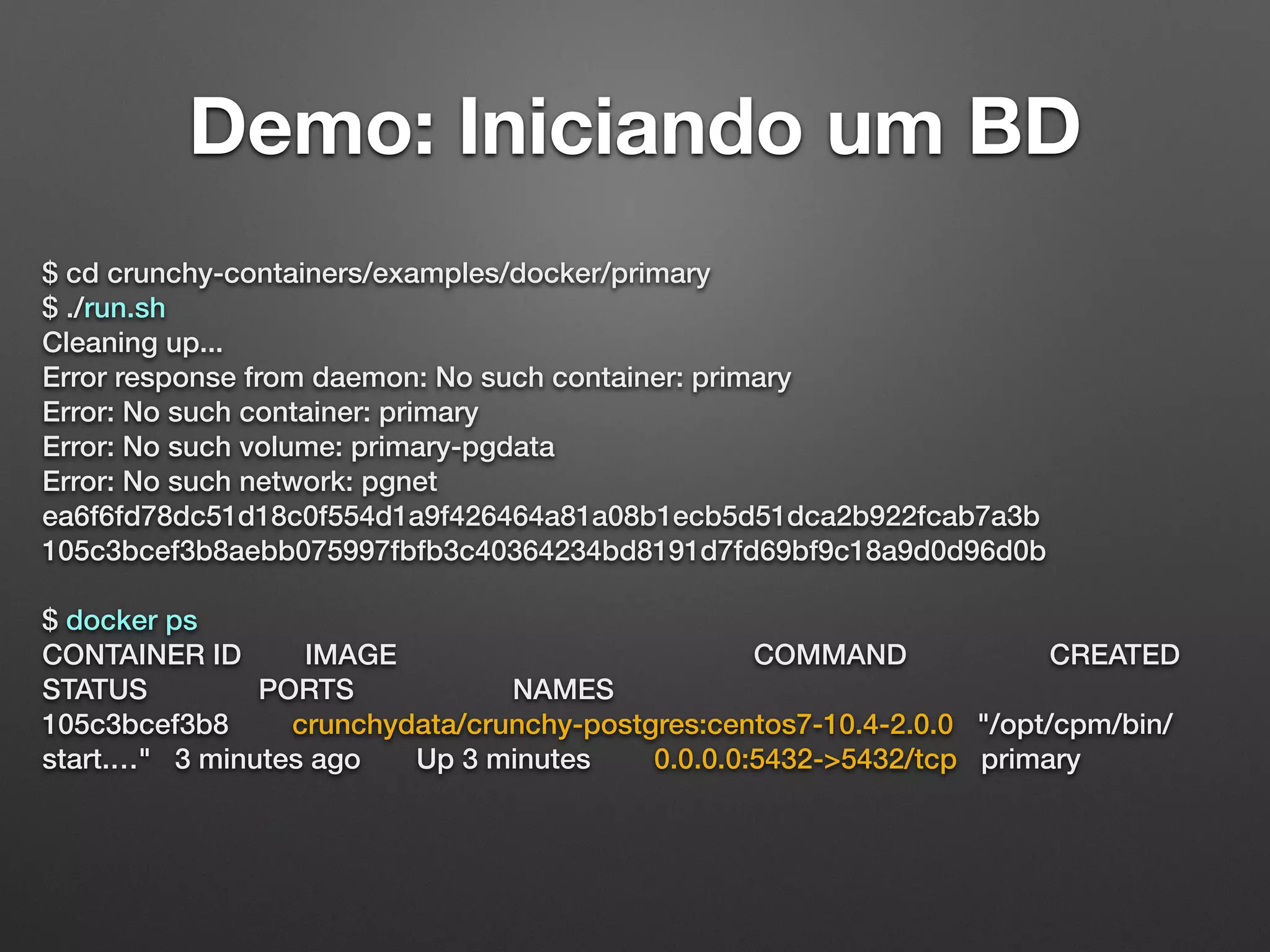 Demo: Iniciando um BD $ cd crunchy-containers/examples/docker/primary $ ./run.sh Cleaning up... Error response from daemon: No such container: primary Error: No such container: primary Error: No such volume: primary-pgdata Error: No such network: pgnet ea6f6fd78dc51d18c0f554d1a9f426464a81a08b1ecb5d51dca2b922fcab7a3b 105c3bcef3b8aebb075997fbfb3c40364234bd8191d7fd69bf9c18a9d0d96d0b $ docker ps CONTAINER ID IMAGE COMMAND CREATED STATUS PORTS NAMES 105c3bcef3b8 crunchydata/crunchy-postgres:centos7-10.4-2.0.0 "/opt/cpm/bin/ start.…" 3 minutes ago Up 3 minutes 0.0.0.0:5432->5432/tcp primary 