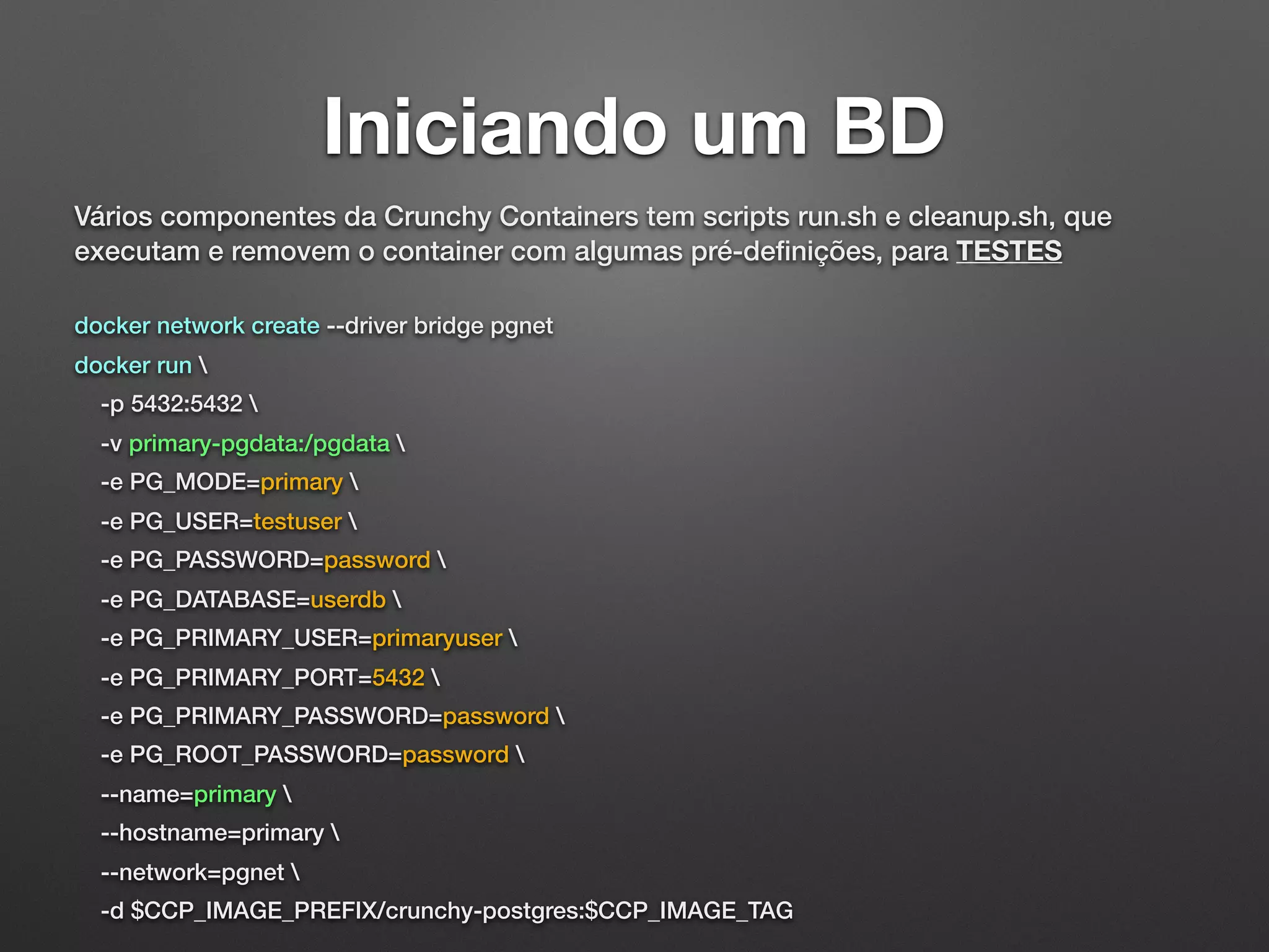 Iniciando um BD Vários componentes da Crunchy Containers tem scripts run.sh e cleanup.sh, que executam e removem o container com algumas pré-deﬁnições, para TESTES docker network create --driver bridge pgnet docker run -p 5432:5432 -v primary-pgdata:/pgdata -e PG_MODE=primary -e PG_USER=testuser -e PG_PASSWORD=password -e PG_DATABASE=userdb -e PG_PRIMARY_USER=primaryuser -e PG_PRIMARY_PORT=5432 -e PG_PRIMARY_PASSWORD=password -e PG_ROOT_PASSWORD=password --name=primary --hostname=primary --network=pgnet -d $CCP_IMAGE_PREFIX/crunchy-postgres:$CCP_IMAGE_TAG 