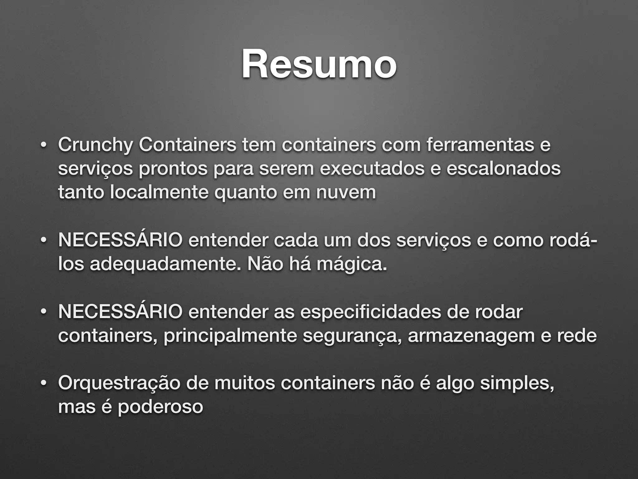 Resumo • Crunchy Containers tem containers com ferramentas e serviços prontos para serem executados e escalonados tanto localmente quanto em nuvem • NECESSÁRIO entender cada um dos serviços e como rodá- los adequadamente. Não há mágica. • NECESSÁRIO entender as especiﬁcidades de rodar containers, principalmente segurança, armazenagem e rede • Orquestração de muitos containers não é algo simples, mas é poderoso 