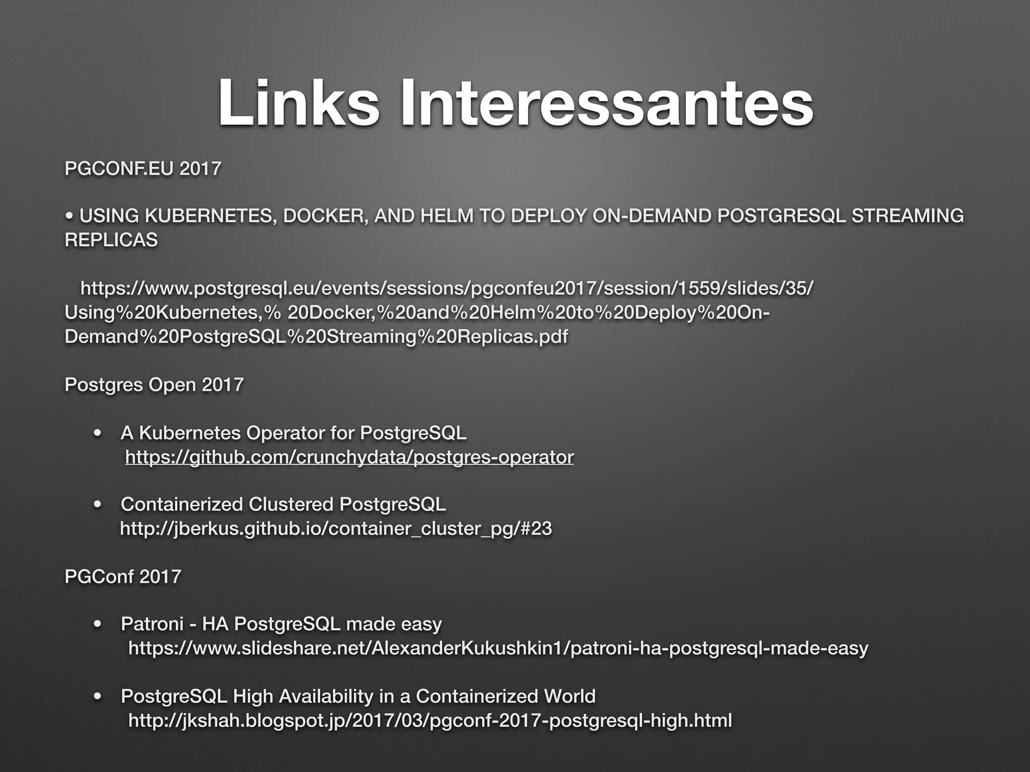 Links Interessantes PGCONF.EU 2017 • USING KUBERNETES, DOCKER, AND HELM TO DEPLOY ON-DEMAND POSTGRESQL STREAMING REPLICAS    https://www.postgresql.eu/events/sessions/pgconfeu2017/session/1559/slides/35/ Using%20Kubernetes,% 20Docker,%20and%20Helm%20to%20Deploy%20On- Demand%20PostgreSQL%20Streaming%20Replicas.pdf Postgres Open 2017 • A Kubernetes Operator for PostgreSQL  https://github.com/crunchydata/postgres-operator • Containerized Clustered PostgreSQL   http://jberkus.github.io/container_cluster_pg/#23 PGConf 2017 • Patroni - HA PostgreSQL made easy   https://www.slideshare.net/AlexanderKukushkin1/patroni-ha-postgresql-made-easy • PostgreSQL High Availability in a Containerized World   http://jkshah.blogspot.jp/2017/03/pgconf-2017-postgresql-high.html 