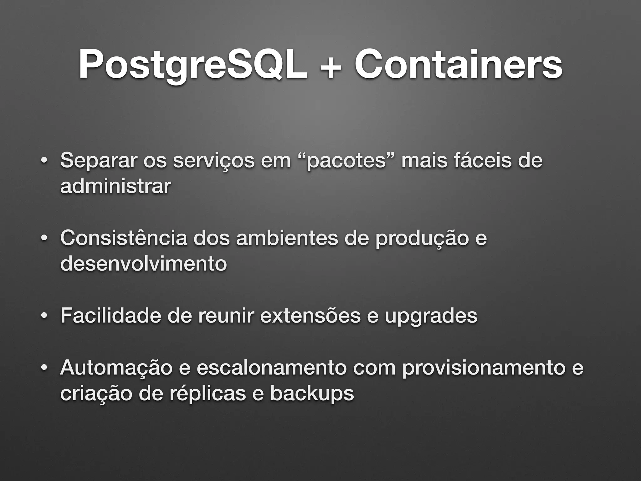 PostgreSQL + Containers • Separar os serviços em “pacotes” mais fáceis de administrar • Consistência dos ambientes de produção e desenvolvimento • Facilidade de reunir extensões e upgrades • Automação e escalonamento com provisionamento e criação de réplicas e backups 